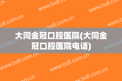 大同金冠口腔医院(大同金冠口腔医院电话)