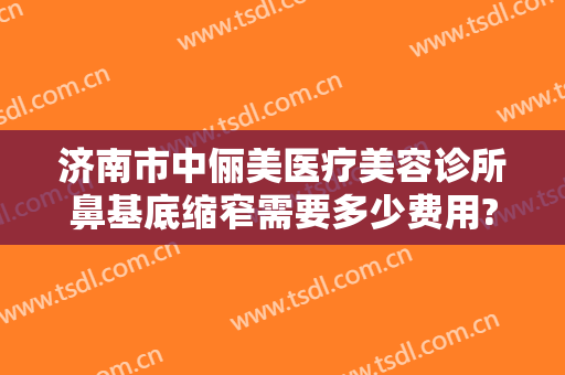 济南市中俪美医疗美容诊所鼻基底缩窄需要多少费用?效果怎么样?