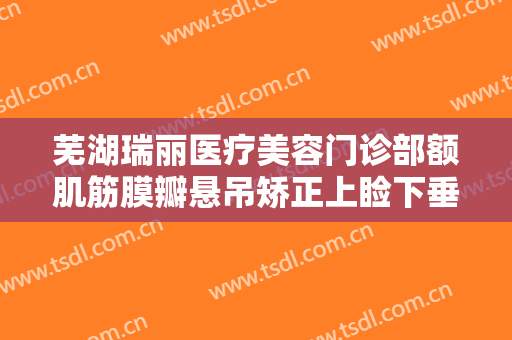 芜湖瑞丽医疗美容门诊部额肌筋膜瓣悬吊矫正上睑下垂大楷需要多少钱?效果怎么样?