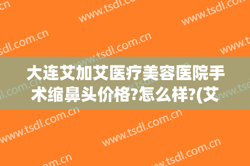 大连艾加艾医疗美容医院手术缩鼻头价格?怎么样?(艾美鼻整形医院)