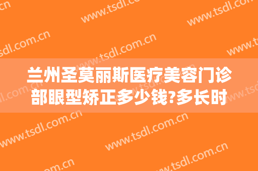 兰州圣莫丽斯医疗美容门诊部眼型矫正多少钱?多长时间恢复?(兰州圣莫丽斯医疗美容诊所)