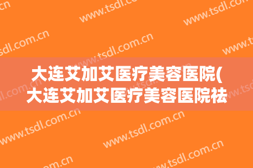 大连艾加艾医疗美容医院(大连艾加艾医疗美容医院祛痘怎么样)