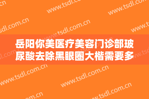 岳阳你美医疗美容门诊部玻尿酸去除黑眼圈大楷需要多少费用?好不好?