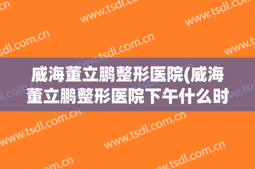 威海董立鹏整形医院(威海董立鹏整形医院下午什么时候上班)