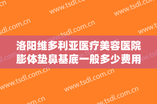 洛阳维多利亚医疗美容医院膨体垫鼻基底一般多少费用?贵不贵?(洛阳维多利亚整形)