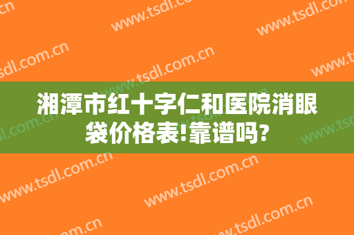 湘潭市红十字仁和医院消眼袋价格表!靠谱吗?