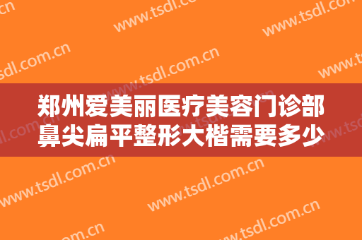 郑州爱美丽医疗美容门诊部鼻尖扁平整形大楷需要多少费用?需要多久恢复?