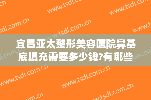 宜昌亚太整形美容医院鼻基底填充需要多少钱?有哪些优势?(填充鼻基底大概多少钱)