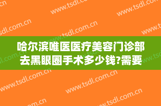 哈尔滨唯医医疗美容门诊部去黑眼圈手术多少钱?需要多久恢复?(哈尔滨唯医整形祛眼袋)