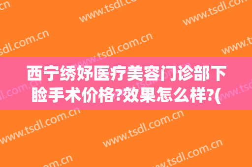 西宁绣妤医疗美容门诊部下睑手术价格?效果怎么样?(西宁绣妤医疗美容评价)