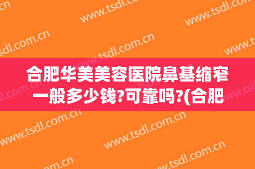 合肥华美美容医院鼻基缩窄一般多少钱?可靠吗?(合肥鼻子整形医生)