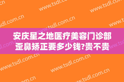 安庆星之地医疗美容门诊部歪鼻矫正要多少钱?贵不贵?(安庆星之地医疗美容怎么样)