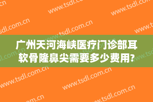 广州天河海峡医疗门诊部耳软骨隆鼻尖需要多少费用?靠谱吗?(广州耳软骨隆鼻多少钱)