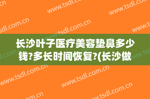 长沙叶子医疗美容垫鼻多少钱?多长时间恢复?(长沙做鼻子要多少钱)