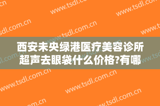 西安未央绿港医疗美容诊所超声去眼袋什么价格?有哪些优势?