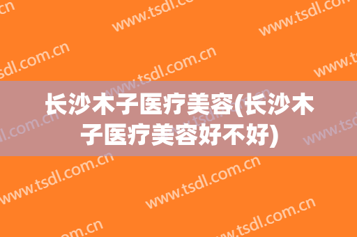 长沙木子医疗美容(长沙木子医疗美容好不好)