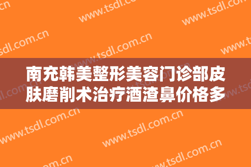 南充韩美整形美容门诊部皮肤磨削术治疗酒渣鼻价格多少钱?多长时间恢复?