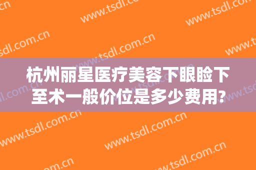 杭州丽星医疗美容下眼睑下至术一般价位是多少费用?靠谱吗?(杭州丽脂医疗整形怎么样)