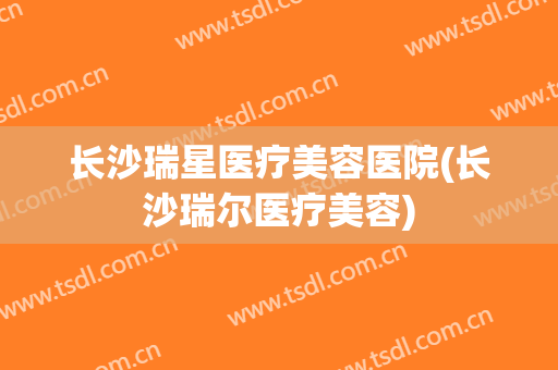 长沙瑞星医疗美容医院(长沙瑞尔医疗美容)