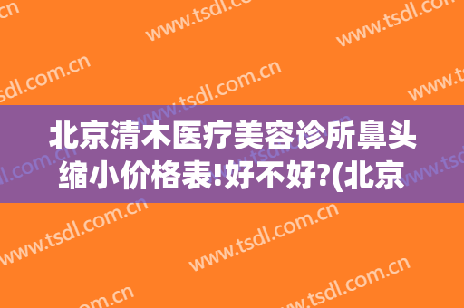 北京清木医疗美容诊所鼻头缩小价格表!好不好?(北京清木医疗美容怎样)
