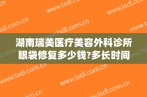 湖南瑞美医疗美容外科诊所眼袋修复多少钱?多长时间恢复?(医美去除眼袋效果可以坚持多久)