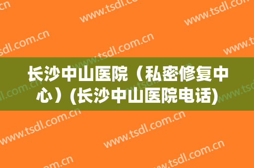 长沙中山医院（私密修复中心）(长沙中山医院电话)