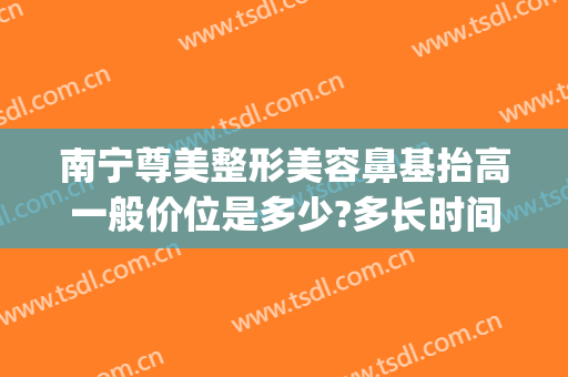 南宁尊美整形美容鼻基抬高一般价位是多少?多长时间恢复?(南宁整形隆鼻修复)
