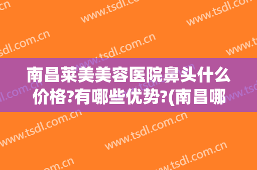 南昌莱美美容医院鼻头什么价格?有哪些优势?(南昌哪个医院好)