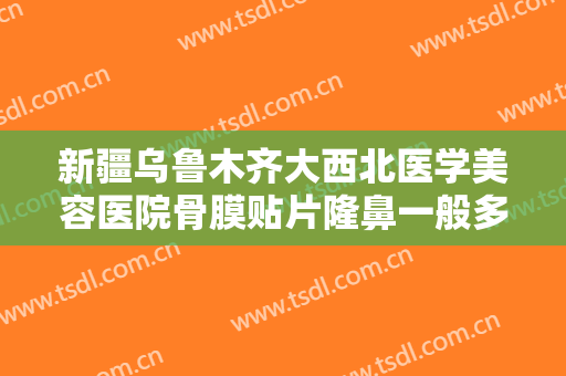 新疆乌鲁木齐大西北医学美容医院骨膜贴片隆鼻一般多少费用?可靠吗?