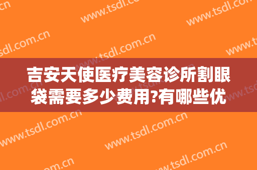吉安天使医疗美容诊所割眼袋需要多少费用?有哪些优势?(吉安天使整形医院电话)