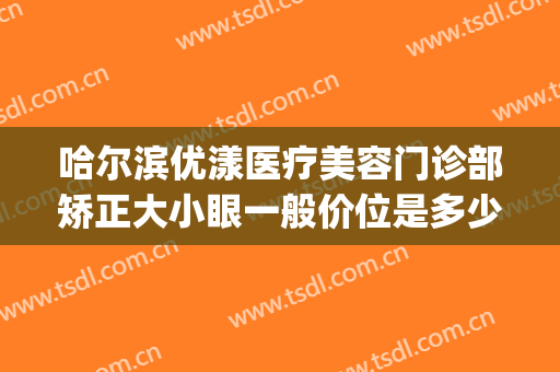 哈尔滨优漾医疗美容门诊部矫正大小眼一般价位是多少费用?可靠吗?(哈尔滨优漾整形)