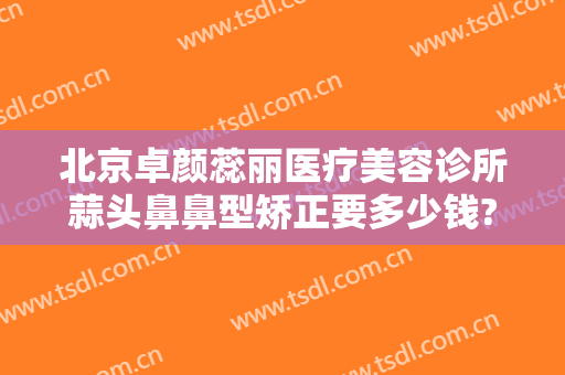 北京卓颜蕊丽医疗美容诊所蒜头鼻鼻型矫正要多少钱?可靠吗?