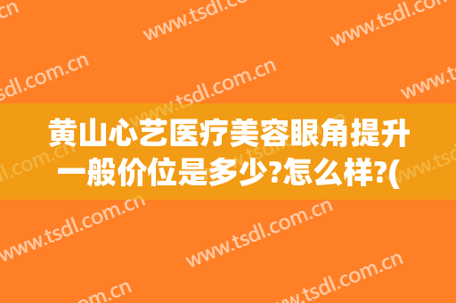 黄山心艺医疗美容眼角提升一般价位是多少?怎么样?(黄山心艺整形医院怎么样)