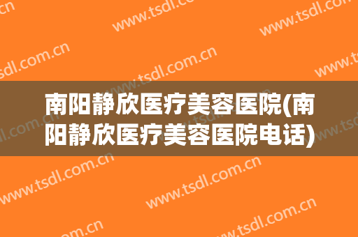 南阳静欣医疗美容医院(南阳静欣医疗美容医院电话)
