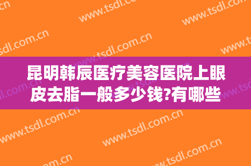 昆明韩辰医疗美容医院上眼皮去脂一般多少钱?有哪些优势?(昆明韩辰医疗整形美容医院)