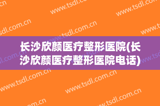 长沙欣颜医疗整形医院(长沙欣颜医疗整形医院电话)