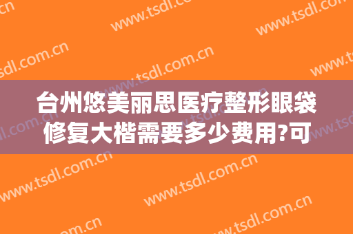 台州悠美丽思医疗整形眼袋修复大楷需要多少费用?可靠吗?(台州悠美丽思医疗美容)
