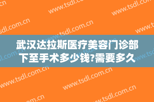 武汉达拉斯医疗美容门诊部下至手术多少钱?需要多久恢复?(达拉斯美容医院)