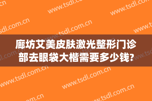 廊坊艾美皮肤激光整形门诊部去眼袋大楷需要多少钱?多长时间恢复?(整形医院去眼袋一般多少钱)