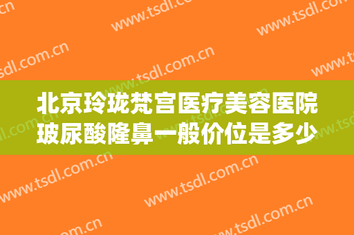 北京玲珑梵宫医疗美容医院玻尿酸隆鼻一般价位是多少?怎么样?(珠玑整形医院)