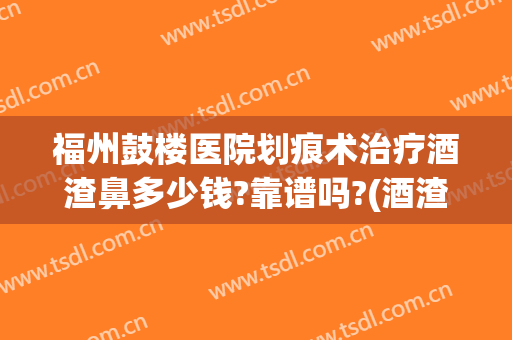 福州鼓楼医院划痕术治疗酒渣鼻多少钱?靠谱吗?(酒渣鼻切割术留疤吗)