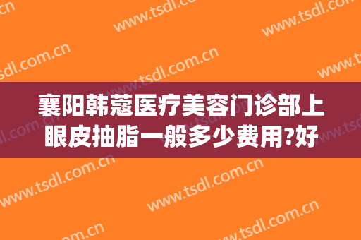襄阳韩蔻医疗美容门诊部上眼皮抽脂一般多少费用?好不好?(襄阳韩蔻整形美容怎么样)