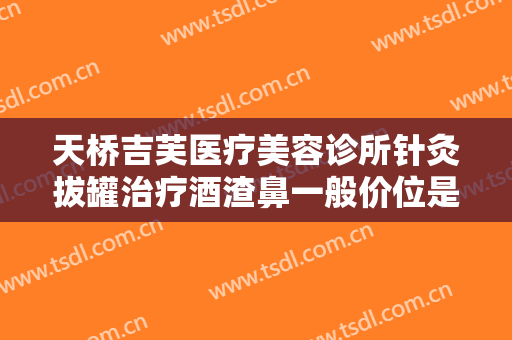 天桥吉芙医疗美容诊所针灸拔罐治疗酒渣鼻一般价位是多少费用?多长时间恢复?