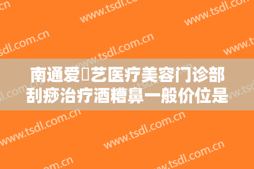 南通爱婍艺医疗美容门诊部刮痧治疗酒糟鼻一般价位是多少钱?有哪些优势?