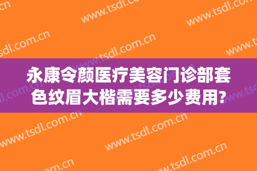 永康令颜医疗美容门诊部套色纹眉大楷需要多少费用?怎么样?(永康令颜医疗美容医院)