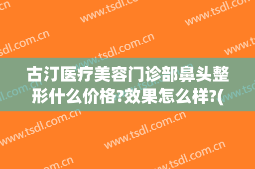 古汀医疗美容门诊部鼻头整形什么价格?效果怎么样?(鼻整形医生推荐)
