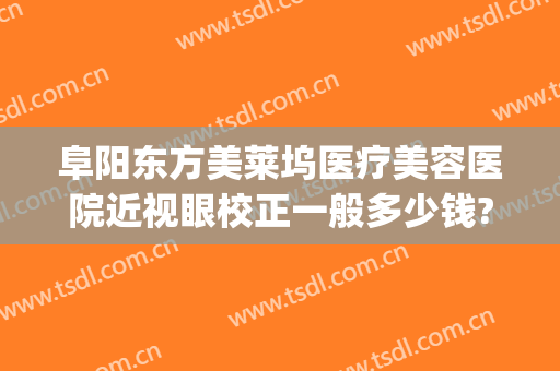 阜阳东方美莱坞医疗美容医院近视眼校正一般多少钱?靠谱吗?(阜阳好莱坞整形医院)