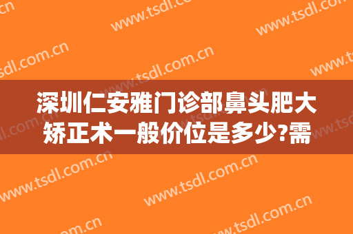 深圳仁安雅门诊部鼻头肥大矫正术一般价位是多少?需要多久恢复?(宽鼻矫正后悔死了)