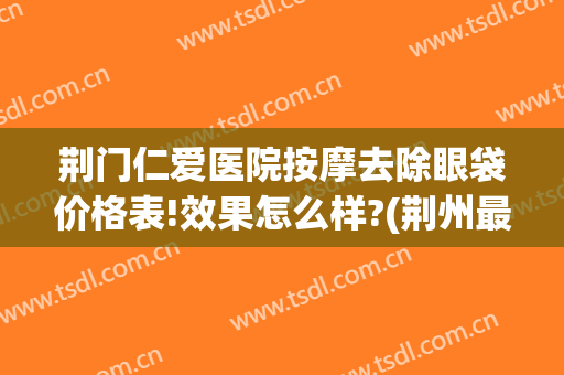 荆门仁爱医院按摩去除眼袋价格表!效果怎么样?(荆州最好的祛除眼袋医院)