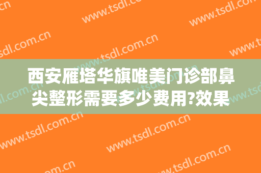 西安雁塔华旗唯美门诊部鼻尖整形需要多少费用?效果怎么样?(西安华旗唯美整形医院地址)